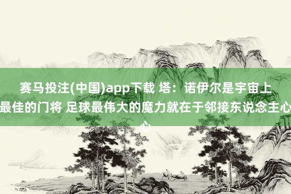 赛马投注(中国)app下载 塔：诺伊尔是宇宙上最佳的门将 足球最伟大的魔力就在于邻接东说念主心
