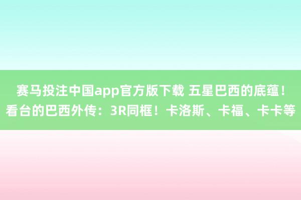 赛马投注中国app官方版下载 五星巴西的底蕴！看台的巴西外传：3R同框！卡洛斯、卡福、卡卡等