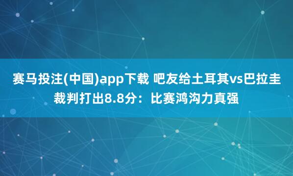 赛马投注(中国)app下载 吧友给土耳其vs巴拉圭裁判打出8.8分：比赛鸿沟力真强